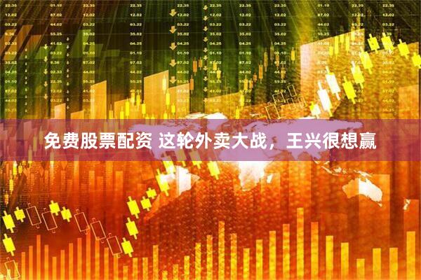 免费股票配资 这轮外卖大战，王兴很想赢