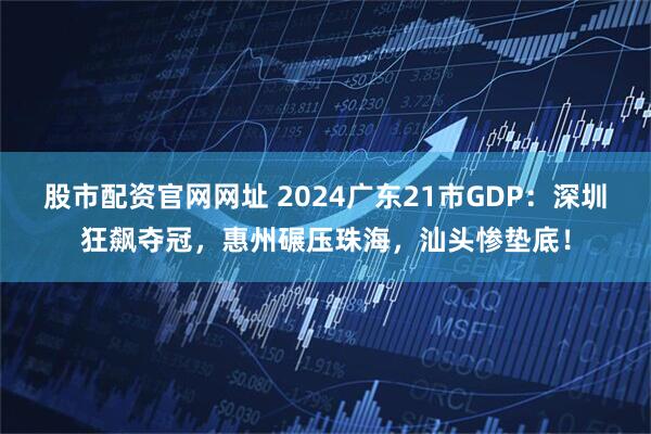 股市配资官网网址 2024广东21市GDP：深圳狂飙夺冠，惠州碾压珠海，汕头惨垫底！