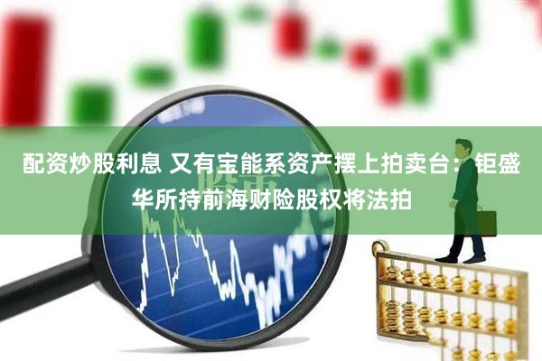 配资炒股利息 又有宝能系资产摆上拍卖台：钜盛华所持前海财险股权将法拍