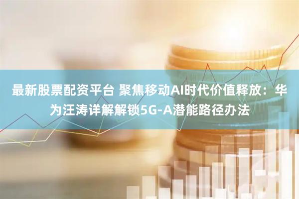 最新股票配资平台 聚焦移动AI时代价值释放：华为汪涛详解解锁5G-A潜能路径办法