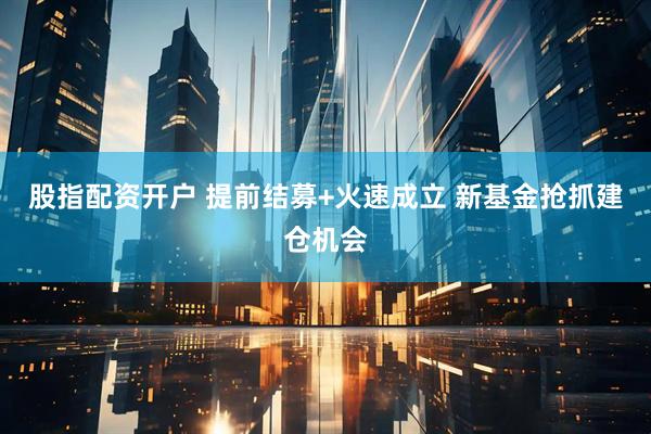 股指配资开户 提前结募+火速成立 新基金抢抓建仓机会