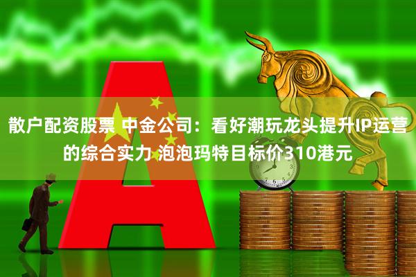 散户配资股票 中金公司：看好潮玩龙头提升IP运营的综合实力 泡泡玛特目标价310港元
