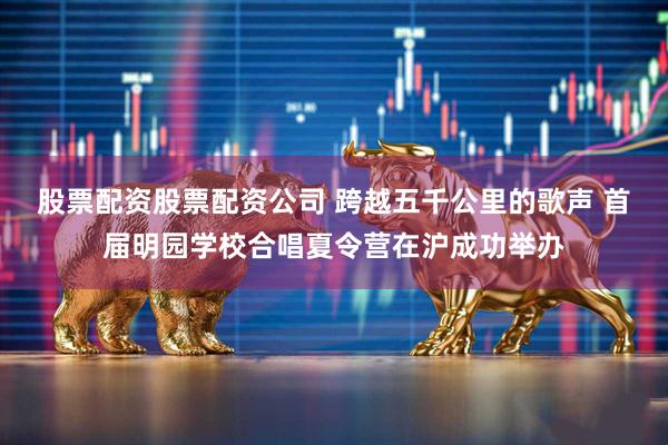 股票配资股票配资公司 跨越五千公里的歌声 首届明园学校合唱夏令营在沪成功举办