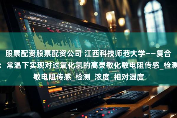 股票配资股票配资公司 江西科技师范大学——复合薄膜气敏传感器：常温下实现对过氧化氢的高灵敏化敏电阻传感_检测_浓度_相对湿度