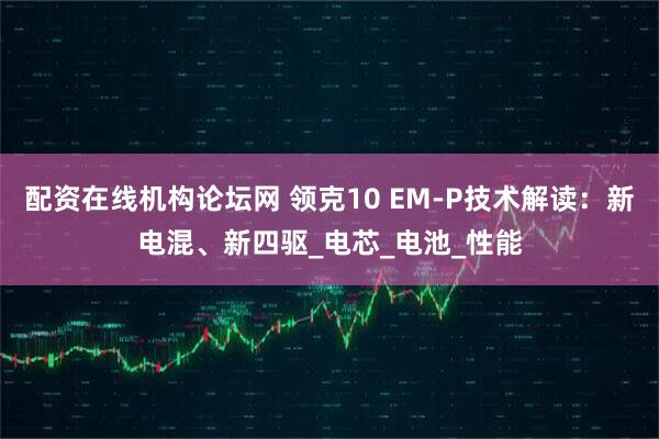 配资在线机构论坛网 领克10 EM-P技术解读：新电混、新四驱_电芯_电池_性能