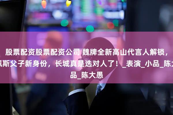 股票配资股票配资公司 魏牌全新高山代言人解锁，陈佩斯父子新身份，长城真是选对人了！_表演_小品_陈大愚