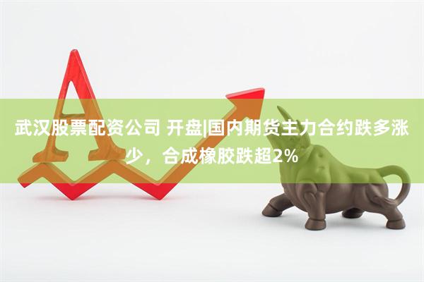 武汉股票配资公司 开盘|国内期货主力合约跌多涨少，合成橡胶跌超2%