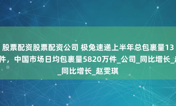 股票配资股票配资公司 极兔速递上半年总包裹量139.9亿件，中国市场日均包裹量5820万件_公司_同比增长_赵雯琪