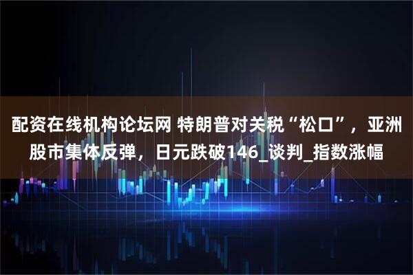 配资在线机构论坛网 特朗普对关税“松口”，亚洲股市集体反弹，日元跌破146_谈判_指数涨幅