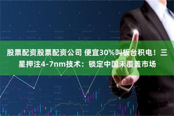 股票配资股票配资公司 便宜30%叫板台积电！三星押注4-7nm技术：锁定中国未覆盖市场