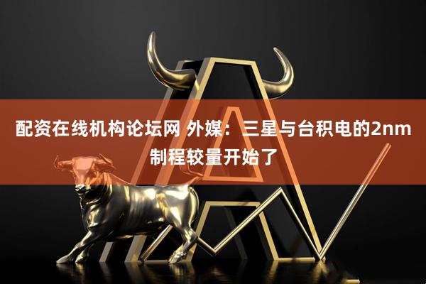 配资在线机构论坛网 外媒：三星与台积电的2nm制程较量开始了