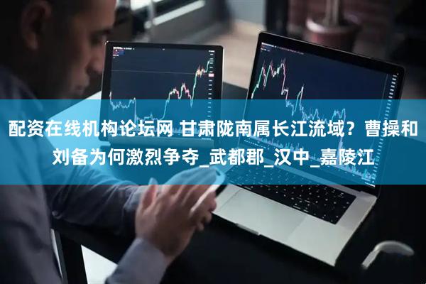 配资在线机构论坛网 甘肃陇南属长江流域？曹操和刘备为何激烈争夺_武都郡_汉中_嘉陵江