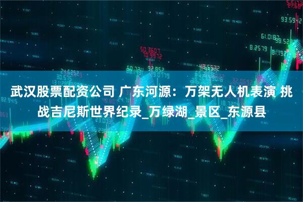 武汉股票配资公司 广东河源：万架无人机表演 挑战吉尼斯世界纪录_万绿湖_景区_东源县