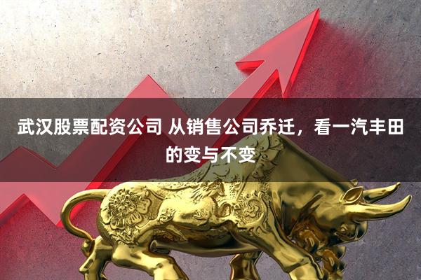 武汉股票配资公司 从销售公司乔迁，看一汽丰田的变与不变