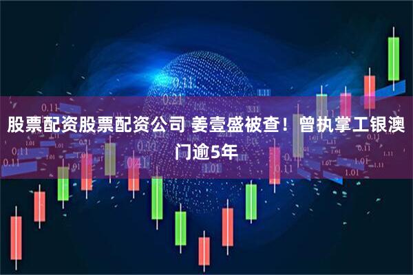 股票配资股票配资公司 姜壹盛被查！曾执掌工银澳门逾5年