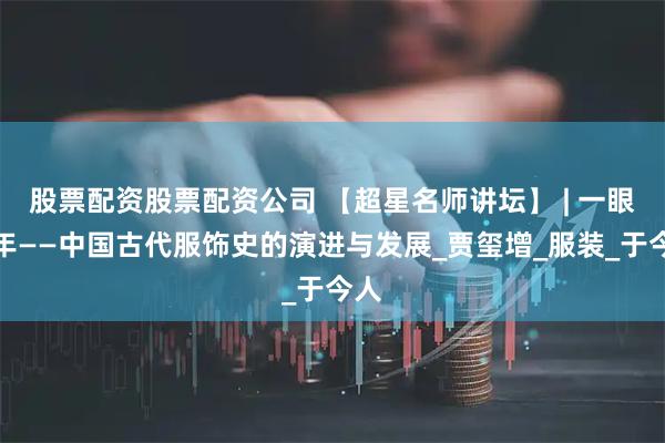 股票配资股票配资公司 【超星名师讲坛】 | 一眼千年——中国古代服饰史的演进与发展_贾玺增_服装_于今人