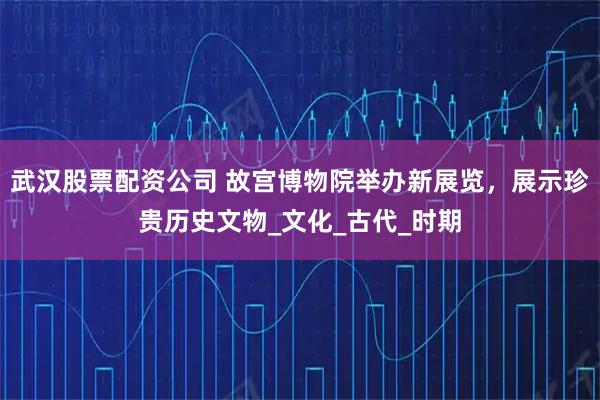 武汉股票配资公司 故宫博物院举办新展览，展示珍贵历史文物_文化_古代_时期