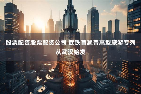 股票配资股票配资公司 武铁首趟普惠型旅游专列从武汉始发