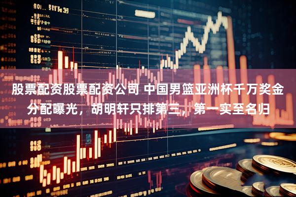 股票配资股票配资公司 中国男篮亚洲杯千万奖金分配曝光，胡明轩只排第三，第一实至名归
