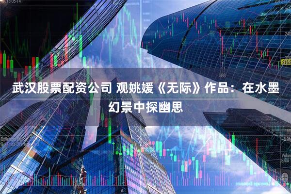 武汉股票配资公司 观姚媛《无际》作品：在水墨幻景中探幽思