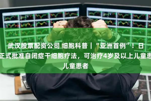 武汉股票配资公司 细胞科普｜“亚洲首例”！日本正式批准自闭症干细胞疗法，可治疗4岁及以上儿童患者