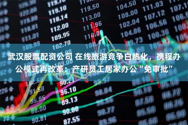 武汉股票配资公司 在线旅游竞争白热化，携程办公模式再改革：产研员工居家办公“免审批”