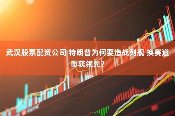 武汉股票配资公司 特朗普为何要造战列舰 换赛道重获领先？