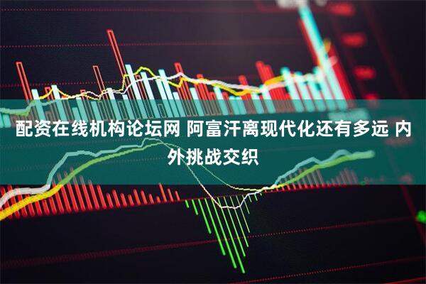 配资在线机构论坛网 阿富汗离现代化还有多远 内外挑战交织