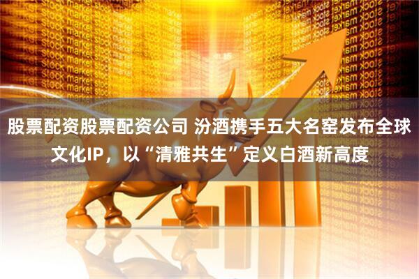 股票配资股票配资公司 汾酒携手五大名窑发布全球文化IP,以“清雅共生”定义白酒新高度