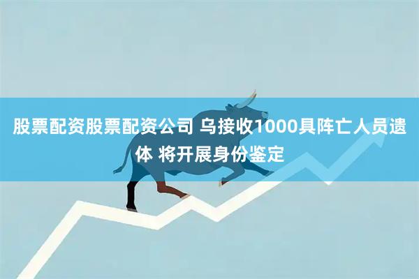 股票配资股票配资公司 乌接收1000具阵亡人员遗体 将开展身份鉴定