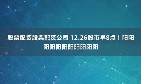 股票配资股票配资公司 12.26股市早8点丨阳阳阳阳阳阳阳阳阳阳阳