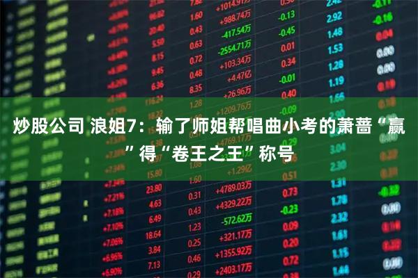 炒股公司 浪姐7：输了师姐帮唱曲小考的萧蔷“赢”得“卷王之王”称号